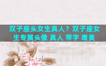 双子座头女生真人？双子座女生专属头像 真人 带字 唯美